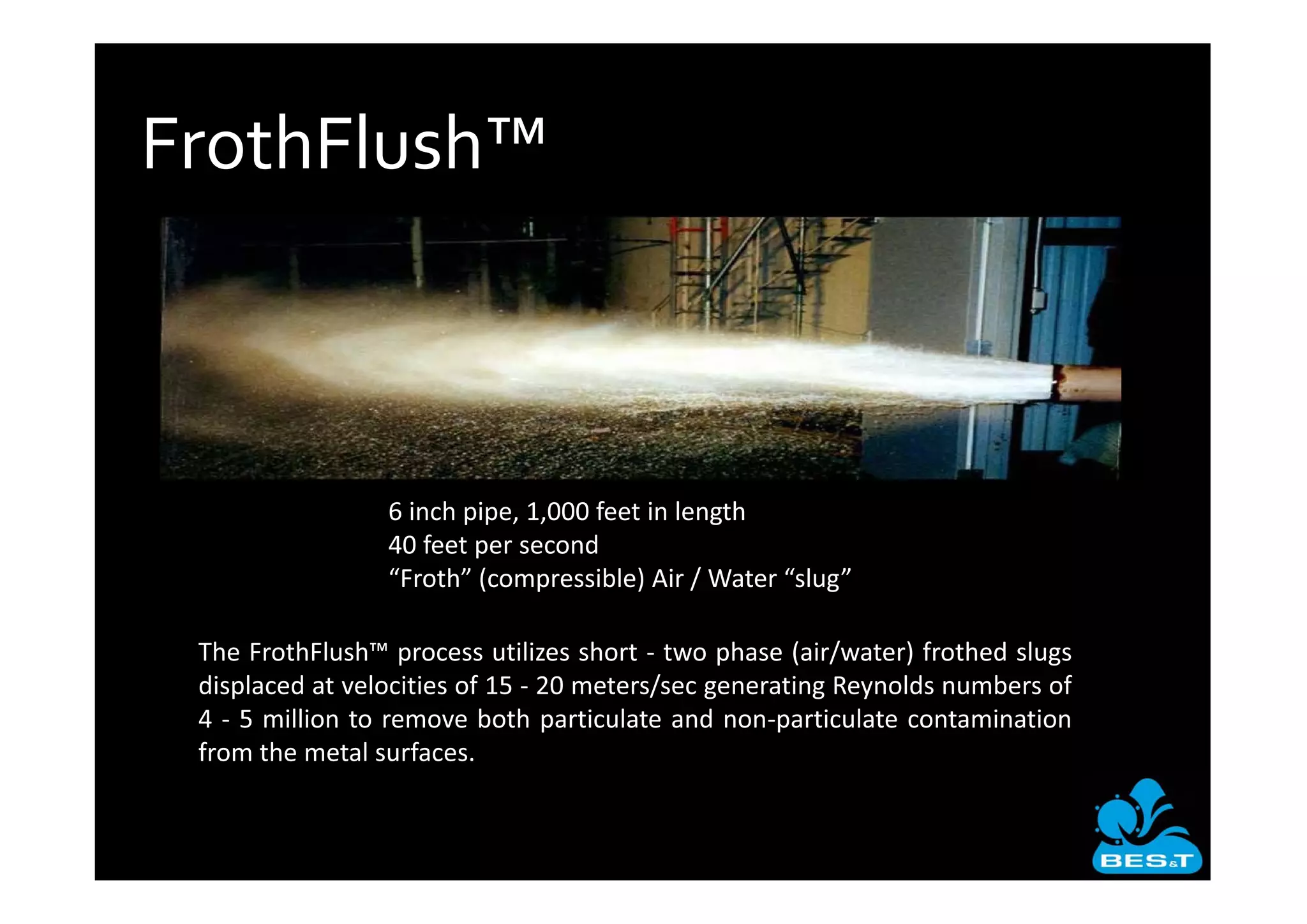 FrothFlush™



                 6 inch pipe, 1,000 feet in length
                 40 feet per second
                 “Froth” (compressible) Air / Water “slug”

 The FrothFlush™ process utilizes short two phase (air/water) frothed slugs
 displaced at velocities of 15 20 meters/sec generating Reynolds numbers of
 4 5 million to remove both particulate and non particulate contamination
 from the metal surfaces.
 
