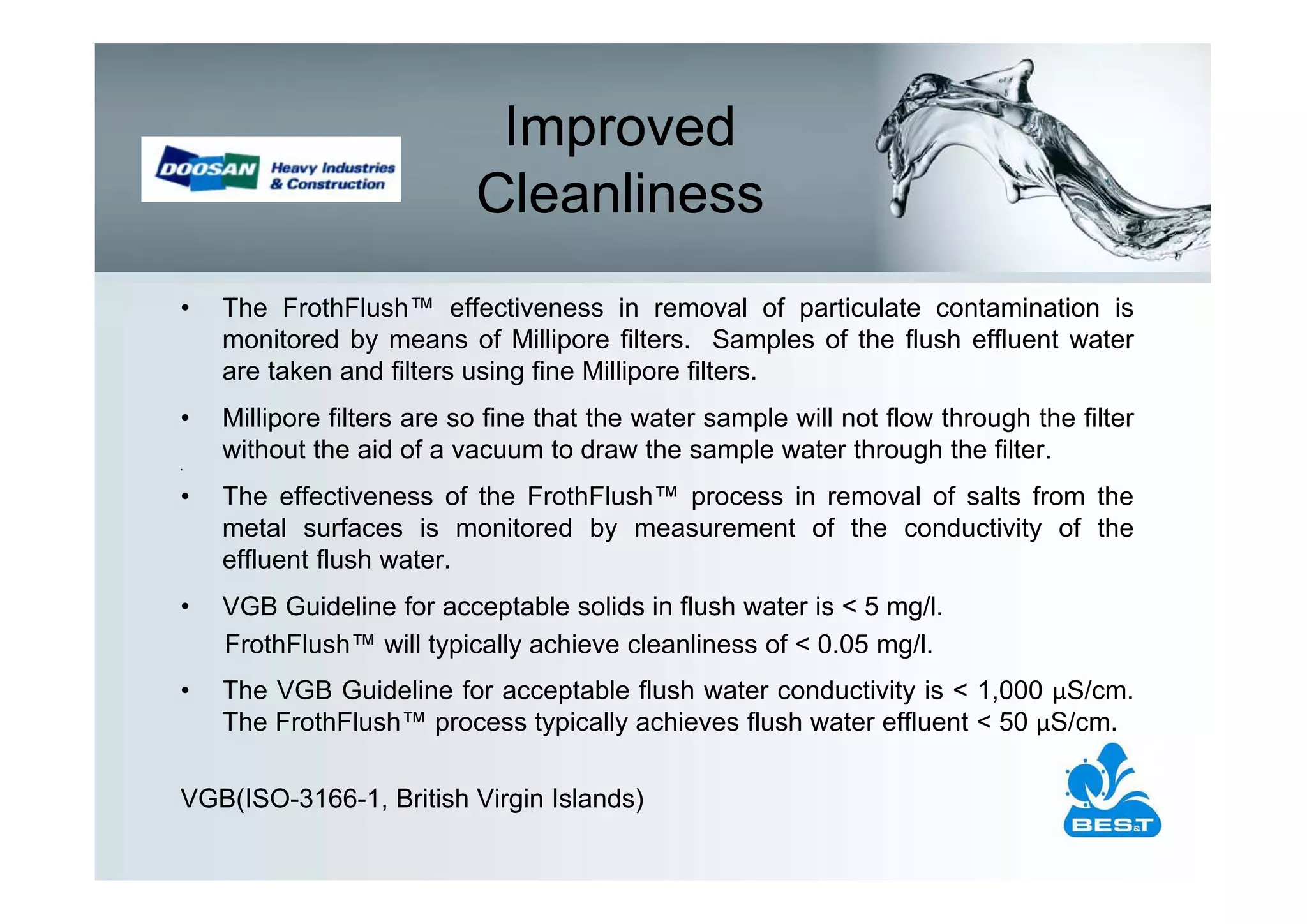 Improved
                           Cleanliness
•   The FrothFlush™ effectiveness in removal of particulate contamination is
    monitored by means of Millipore filters. Samples of the flush effluent water
    are taken and filters using fine Millipore filters.
•   Millipore filters are so fine that the water sample will not flow through the filter
    without the aid of a vacuum to draw the sample water through the filter.
•




•   The effectiveness of the FrothFlush™ process in removal of salts from the
    metal surfaces is monitored by measurement of the conductivity of the
    effluent flush water.
•   VGB Guideline for acceptable solids in flush water is < 5 mg/l.
    FrothFlush™ will typically achieve cleanliness of < 0.05 mg/l.
•   The VGB Guideline for acceptable flush water conductivity is < 1,000 S/cm.
    The FrothFlush™ process typically achieves flush water effluent < 50 S/cm.

VGB(ISO-3166-1, British Virgin Islands)
 