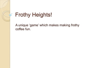 Frothy Heights!
A unique ‘game’ which makes making frothy
coffee fun.
 