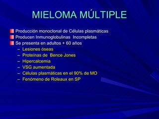 MIELOMA MÚLTIPLE Producción monoclonal de Células plasmáticas Producen Inmunoglobulinas  Incompletas Se presenta en adultos + 60 años Lesiones óseas Proteínas de  Bence Jones Hipercalcemia VSG aumentada Células plasmáticas en el 90% de MO Fenómeno de Roleaux en SP 