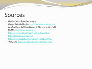 Sources
 Gardner’s Art through the Ages
 Guggenheim Collection http://www.guggenheim.org
 London Brass Rubbings Centre, St Martins-in-the-Field
 MoMA http://www.moma.org/
 http://www.smitf.org/page/visiting/brass.html
 http://GlobalGenealogy.com
 http://www.youtube.com/watch?v=CHdU4JfY-bU
 Wikipedia http://en.wikipedia.org/wiki/Max_Ernst
 