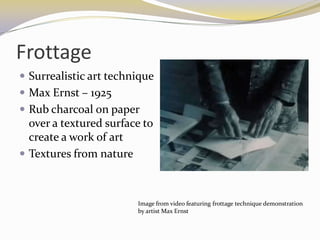 Frottage
 Surrealistic art technique
 Max Ernst – 1925
 Rub charcoal on paper
  over a textured surface to
  create a work of art
 Textures from nature



                        Image from video featuring frottage technique demonstration
                        by artist Max Ernst
 