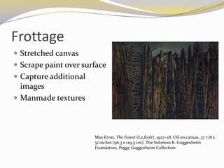 Frottage
 Stretched canvas
 Scrape paint over surface
 Capture additional
  images
 Manmade textures



                       Max Ernst, The Forest (La forêt), 1927–28. Oil on canvas, 37 7/8 x
                       51 inches (96.3 x 129.5 cm). The Solomon R. Guggenheim
                       Foundation, Peggy Guggenheim Collection
 