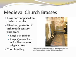Medieval Church Brasses
 Brass portrait placed on
  the burial vaults
 Life-sized portraits of
  12th to 17th century
  Europeans
   Knights in armour
   Kings, Queens, lords
    and ladies - court or
    religious dress
                            London Brass Rubbings Centre, St Martins-in-the-Field
 Church, Abbey             http://www.smitf.org/page/visiting/brass.html
 