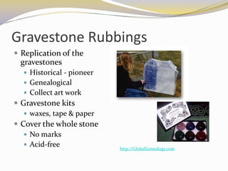 Gravestone Rubbings
 Replication of the
 gravestones
   Historical - pioneer
   Genealogical
   Collect art work
 Gravestone kits
    waxes, tape & paper
 Cover the whole stone
    No marks
    Acid-free
                           http://GlobalGenealogy.com
 