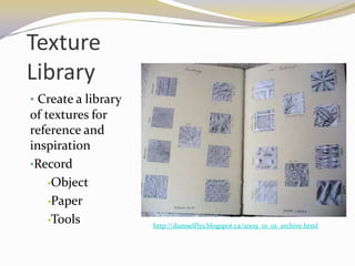 Texture
Library
• Create a library
of textures for
reference and
inspiration
•Record
    •Object

    •Paper

    •Tools
                     http://damselflys.blogspot.ca/2009_01_01_archive.html
 