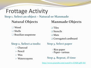 Frottage Activity
Step 1. Select an object – Natural or Manmade
    Natural Objects                   Manmade Objects
     Wood                             Tiles
     Shells                           Stencils
     Brazilian soapstone              Mats
                                       Corrugated cardboard

    Step 2. Select a tools:       Step 3. Select paper
        Charcoal
                                       Rice paper
        Pencil                        Paper- various
        Wax
        Watercrayons             Step 4. Repeat, if time
                              http://www.youtube.com/watch?v=CHdU4JfY-bU
 