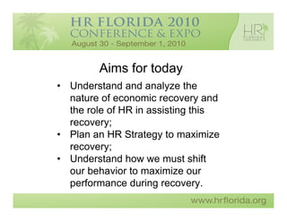 Aims for today
• Understand and analyze the
  nature of economic recovery and
  the role of HR in assisting this
  recovery;
• Plan an HR Strategy to maximize
  recovery;
• Understand how we must shift
  our behavior to maximize our
  performance during recovery.
 