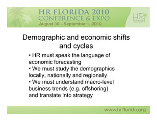 Demographic and economic shifts
         and cycles
 • HR must speak the language of
 economic forecasting
 • We must study the demographics
 locally, nationally and regionally
 • We must understand macro-level
 business trends (e.g. offshoring)
 and translate into strategy
 