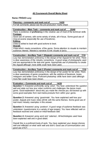 A2 Coursework Overall Marks Sheet
Name: FROUD Lucy
Planning – comments and mark out of 14/20
For full comments please see the pre-production marks sheet
Construction – Main Task – comments and mark out of 25/40
There is evidence of proficiency in the creative use of most of the technical skills
Footage:
Good use of camera, with some variety of shots, all in focus. Some good use of
mise-en-scene (especially the use of locations).
Editing:
Video is edited to beat with good actions to beat.
Overall:
Video which meets conventions of the genre. Some attention to visuals to maintain
audience interest. Needed a narrative to link visuals to lyrics.
Construction – Ancillary Task 1 (Digipak) comments and mark out of 7/10
Lucy has demonstrated proficiency in the design of her digipak for her artist. There
is clear awareness of the industry conventions. A good range of photographs used
and are appropriate to the task and genre. Appropriate use of photoshop to create
the digipak although more skills could have been used.
Construction – Ancillary Task 2 (Poster) comments and mark out of 7/10
Lucy has demonstrated proficiency in the design of her poster for her artist. There
is clear awareness of genre conventions with the addition of facebook, itunes,
instagram and twitter icons. Proficient photoshop skills have been used although
more flair could have been shown.
Evaluation – Comments and mark out of 14/20
Question 1: Answered proficiently using ‘prezi’. You have understood the question
well and state out how your video conforms and challenges the dance music
genre. Good explanation about why you made the choices you did backed up with
some good examples from real media products from within your genre.
Question 2: Answered using ‘goanimate’. You have explained well how your
poster, digipak and music video all link with the same themes. Some good use of
real music industry examples in this answer.
Question 3: Answered using ‘powtoon’. A good range of audience feedback was
undertaken (questionnaire to a variety of age ranges). You have reflected well on
feedback received and acted on initial feedback well.
Question 4: Answered using word and ‘calameo’. All technologies used have
been explained well and in good detail.
Overall this is a proficient body of work. You have explained your design choices
well and reflected on what went well and didn’t. Good use of communication and
good use of ICT.
 