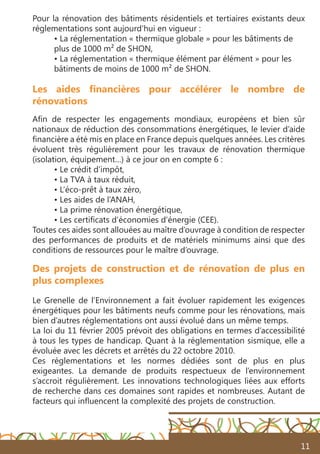 11
Les aides financières pour accélérer le nombre de
rénovations
Afin de respecter les engagements mondiaux, européens et bien sûr
nationaux de réduction des consommations énergétiques, le levier d’aide
financière a été mis en place en France depuis quelques années. Les critères
évoluent très régulièrement pour les travaux de rénovation thermique
(isolation, équipement…) à ce jour on en compte 6 :
• Le crédit d’impôt,
• La TVA à taux réduit,
• L’éco-prêt à taux zéro,
• Les aides de l’ANAH,
• La prime rénovation énergétique,
• Les certificats d’économies d’énergie (CEE).
Toutes ces aides sont allouées au maître d’ouvrage à condition de respecter
des performances de produits et de matériels minimums ainsi que des
conditions de ressources pour le maître d’ouvrage.
Pour la rénovation des bâtiments résidentiels et tertiaires existants deux
réglementations sont aujourd’hui en vigueur :
• La réglementation « thermique globale » pour les bâtiments de
plus de 1000 m² de SHON,
• La réglementation « thermique élément par élément » pour les
bâtiments de moins de 1000 m² de SHON.
Des projets de construction et de rénovation de plus en
plus complexes
Le Grenelle de l’Environnement a fait évoluer rapidement les exigences
énergétiques pour les bâtiments neufs comme pour les rénovations, mais
bien d’autres réglementations ont aussi évolué dans un même temps.
La loi du 11 février 2005 prévoit des obligations en termes d’accessibilité
à tous les types de handicap. Quant à la réglementation sismique, elle a
évoluée avec les décrets et arrêtés du 22 octobre 2010.
Ces réglementations et les normes dédiées sont de plus en plus
exigeantes. La demande de produits respectueux de l’environnement
s’accroit régulièrement. Les innovations technologiques liées aux efforts
de recherche dans ces domaines sont rapides et nombreuses. Autant de
facteurs qui influencent la complexité des projets de construction.
 