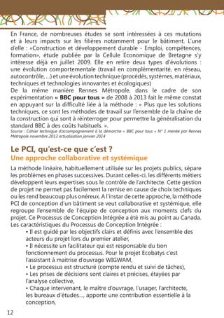 12
Le PCI, qu’est-ce que c’est ?
Une approche collaborative et systémique
La méthode linéaire, habituellement utilisée sur les projets publics, sépare
les problèmes en phases successives. Durant celles-ci, les différents métiers
développent leurs expertises sous le contrôle de l’architecte. Cette gestion
de projet ne permet pas facilement la remise en cause de choix techniques
ou les rend beaucoup plus onéreux. A l’instar de cette approche, la méthode
PCI de conception d’un bâtiment se veut collaborative et systémique, elle
regroupe l’ensemble de l’équipe de conception aux moments clefs du
projet. Ce Processus de Conception Intégrée a été mis au point au Canada.
Les caractéristiques du Processus de Conception Intégrée :
• Il est guidé par les objectifs clairs et définis avec l’ensemble des
acteurs du projet lors du premier atelier,
• Il nécessite un facilitateur qui est responsable du bon
fonctionnement du processus. Pour le projet Ecobatys c’est
l’assistant à maitrise d’ouvrage WIGWAM,
• Le processus est structuré (compte rendu et suivi de tâches),
• Les prises de décisions sont claires et précises, étayées par
l’analyse collective,
• Chaque intervenant, le maître d’ouvrage, l’usager, l’architecte,
les bureaux d’études…, apporte une contribution essentielle à la
conception,
En France, de nombreuses études se sont intéressées à ces mutations
et à leurs impacts sur les filières notamment pour le bâtiment. L’une
d’elle : «Construction et développement durable - Emploi, compétences,
formation», étude publiée par la Cellule Economique de Bretagne s’y
intéresse déjà en juillet 2009. Elle en retire deux types d’évolutions  :
une évolution comportementale (travail en complémentarité, en réseau,
autocontrôle, …) et une évolution technique (procédés, systèmes, matériaux,
techniques et technologies innovantes et écologiques)
De la même manière Rennes Métropole, dans le cadre de son
expérimentation « BBC pour tous » de 2008 à 2013 fait le même constat
en appuyant sur la difficulté liée à la méthode : « Plus que les solutions
techniques, ce sont les méthodes de travail sur l’ensemble de la chaîne de
la construction qui sont à réinterroger pour permettre la généralisation du
standard BBC à des coûts habituels. ».
Source : Cahier technique d’accompagnement à la démarche « BBC pour tous » N° 1 menée par Rennes
Métropole novembre 2013 actualisation janvier 2014
 