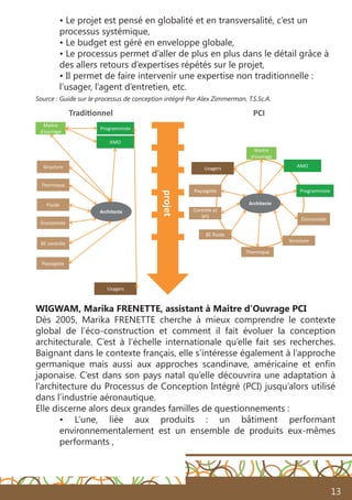 13
• Le projet est pensé en globalité et en transversalité, c’est un
processus systémique,
• Le budget est géré en enveloppe globale,
• Le processus permet d’aller de plus en plus dans le détail grâce à
des allers retours d’expertises répétés sur le projet,
• Il permet de faire intervenir une expertise non traditionnelle :
l’usager, l’agent d’entretien, etc.
Source : Guide sur le processus de conception intégré Par Alex Zimmerman, T.S.Sc.A.
WIGWAM, Marika FRENETTE, assistant à Maitre d’Ouvrage PCI
Dès 2005, Marika FRENETTE cherche à mieux comprendre le contexte
global de l’éco-construction et comment il fait évoluer la conception
architecturale. C’est à l’échelle internationale qu’elle fait ses recherches.
Baignant dans le contexte français, elle s’intéresse également à l’approche
germanique mais aussi aux approches scandinave, américaine et enfin
japonaise. C’est dans son pays natal qu’elle découvrira une adaptation à
l’architecture du Processus de Conception Intégré (PCI) jusqu’alors utilisé
dans l’industrie aéronautique.
Elle discerne alors deux grandes familles de questionnements :
• L’une, liée aux produits : un bâtiment performant
environnementalement est un ensemble de produits eux-mêmes
performants ,
AMO
Programmiste
Architecte
Économiste
Structure
Thermique
Fluide
Paysagiste
BE contrôle
Maitre
d’ouvrage
Traditionnel
Architecte
Économiste
Structure
Thermique
BE ﬂuide
Paysagiste
Contrôle et
SPS
Usagers AMO
Programmiste
Maitre
d’ouvrage
Usagers
PCI
projet
 