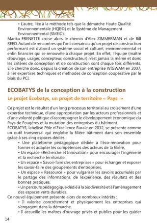 14
ECOBATYS de la conception à la construction
Le projet Ecobatys, un projet de territoire « Pays »
Ce projet est le résultat d’un long processus territorial au croisement d’une
expertise technique, d’une appropriation par les acteurs professionnels et
d’une volonté politique d’accompagner le développement économique du
Pays de Fougères et la mutation des entreprises du bâtiment.
ECOBATYS, labellisé Pôle d’Excellence Rurale en 2012, se présente comme
un outil transversal qui englobe la filière bâtiment dans son ensemble
grâce à ses cinq espaces dédiés :
• Une plateforme pédagogique dédiée à l’éco-rénovation pour
former et adapter les compétences des acteurs de la filière,
• Un espace «Recherche et Innovation» pour encourager l’ingénierie
et la recherche territoriale,
• Un espace « Savoir-faire des entreprises » pour échanger et exposer
les savoir-faire des groupements d’entreprises,
• Un espace « Ressource » pour vulgariser les savoirs accumulés par
le partage des informations, de l’expérience, des résultats et des
bonnes pratiques,
• Un parcours pédagogique dédié à la biodiversité et à l’aménagement
des espaces verts durables.
Ce nouvel équipement présente alors de nombreux intérêts :
• Il valorise concrètement et physiquement les entreprises qui
s’engagent dans la démarche,
• Il accueille les maîtres d’ouvrage privés et publics pour les guider
• L’autre, liée à la méthode tels que la démarche Haute Qualité
Environnementale (HQE©) et le Système de Management
Environnemental (SME©).
Marika FRENETTE croise alors le chemin d’Alex ZIMMERMAN et de Bill
REED. Autant de rencontres qui l’ont convaincu qu’un projet de construction
performant est d’abord un système social et culturel, environnemental et
enfin financier qui se renouvèle à chaque projet. En effet, l’équipe (maître
d’ouvrage, usager, concepteur, constructeur) n’est jamais la même et donc
les critères de conception et de construction sont chaque fois différents.
Elle cherche donc, depuis la création de son entreprise WIGWAM en 2007,
à lier expertises techniques et méthodes de conception coopérative par le
biais du PCI.
 