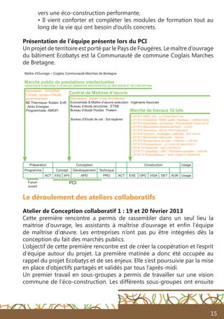 15
vers une éco-construction performante,
• Il vient conforter et compléter les modules de formation tout au
long de la vie qui ont besoin d’outils concrets.
Présentation de l’équipe présente lors du PCI
Un projet de territoire est porté par le Pays de Fougères. Le maître d’ouvrage
du bâtiment Ecobatys est la Communauté de commune Coglais Marches
de Bretagne.
Le déroulement des ateliers collaboratifs
Atelier de Conception collaboratif 1 : 19 et 20 février 2013
Cette première rencontre a permis de rassembler dans un seul lieu la
maitrise d’ouvrage, les assistants à maîtrise d’ouvrage et enfin l’équipe
de maîtrise d’œuvre. Les entreprises n’ont pas pu être intégrées dès la
conception du fait des marchés publics.
L’objectif de cette première rencontre est de créer la coopération et l’esprit
d’équipe autour du projet. La première matinée a donc été occupée au
rappel du projet Ecobatys et de ses enjeux. Elle s’est poursuivie par la mise
en place d’objectifs partagés et validés par tous l’après-midi.
Un premier travail en sous-groupes a permis de travailler sur une vision
commune de l’éco-construction. Les différents sous-groupes ont ensuite
Préparation Conception Construction Usage
Programme Concept Développement Technique
ACT ESQ APS APD PRO ACT EXE OPC VISA DET AOR Usage
Marché de travaux 12 lots
Contrat de Maitrise d’oeuvre
Mandataire : Atelier Loyer Architectes
Economiste & Maître d’œuvre exécution : Ingénierie Associés
Bureau d’étude structures : ETSB
Bureau d’étude Fluides :Thalem
Maître d'Ouvrage – Coglais Communauté Marches de Bretagne
Mandataire : WIGWAM
Conseil : bureau d’étude
environnement
BE Thermique- fluides- EnR	
: Airéo Energies
Programmiste :AMOFI
Bureau d’Etude de sol : Sol explorer
LOT N°1 VRD / GO - CF CONSTRUCTION
LOT N°2 Charpente / MOB / paille / Bardage – DARRAS SARL
LOT N°3 Etanchéité / couverture - FOUGERAISE ETANCHEITE
LOT N°4 Menuiseries Extérieures Bois – LCQVC
LOT N°5 Serrurerie – METAL PERFORMANCE
LOT N°6 Cloisons / doublages / plafonds - SAS VEILLE
LOT N°7 Menuiserie intérieures – BINOIS
LOT N°8 Revêtements de sols – Faïence – LEBLOIS
LOT N°9 Peinture/murs – LE COUP DE MAIN PINTO
LOT N°10 Electricité – ENT LUSTRELEC
LOT N°11 Chauffage / VMC / Plomberie sanitaire – GUERIN
LOT N°12 Photovoltaïque – SARL CHRISTO ERNERGIE
Marché public de prestations intellectuelles :
ASSISTANCE A MAITRISE D OUVRAGE DEMARCHE PARTICIPATIVE DE REFLEXION ET DE CONCEPTION
PCIForum
ouvert
 