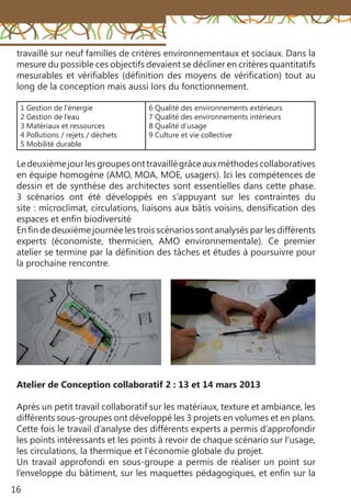 16
1 Gestion de l’énergie
2 Gestion de l’eau
3 Matériaux et ressources
4 Pollutions / rejets / déchets
5 Mobilité durable
6 Qualité des environnements extérieurs
7 Qualité des environnements intérieurs
8 Qualité d’usage
9 Culture et vie collective
travaillé sur neuf familles de critères environnementaux et sociaux. Dans la
mesure du possible ces objectifs devaient se décliner en critères quantitatifs
mesurables et vérifiables (définition des moyens de vérification) tout au
long de la conception mais aussi lors du fonctionnement.
Atelier de Conception collaboratif 2 : 13 et 14 mars 2013
Après un petit travail collaboratif sur les matériaux, texture et ambiance, les
différents sous-groupes ont développé les 3 projets en volumes et en plans.
Cette fois le travail d’analyse des différents experts a permis d’approfondir
les points intéressants et les points à revoir de chaque scénario sur l’usage,
les circulations, la thermique et l’économie globale du projet.
Un travail approfondi en sous-groupe a permis de réaliser un point sur
l’enveloppe du bâtiment, sur les maquettes pédagogiques, et enfin sur la
Ledeuxièmejourlesgroupesonttravaillégrâceauxméthodescollaboratives
en équipe homogène (AMO, MOA, MOE, usagers). Ici les compétences de
dessin et de synthèse des architectes sont essentielles dans cette phase.
3 scénarios ont été développés en s’appuyant sur les contraintes du
site : microclimat, circulations, liaisons aux bâtis voisins, densification des
espaces et enfin biodiversité
En fin de deuxième journée les trois scénarios sont analysés par les différents
experts (économiste, thermicien, AMO environnementale). Ce premier
atelier se termine par la définition des tâches et études à poursuivre pour
la prochaine rencontre.
 