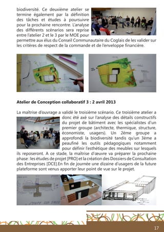 17
biodiversité. Ce deuxième atelier se
termine également par la définition
des tâches et études à poursuivre
pour la prochaine rencontre. L’analyse
des différents scénarios sera reprise
entre l’atelier 2 et le 3 par le MOE pour
permettre aux élus du Conseil Communautaire du Coglais de les valider sur
les critères de respect de la commande et de l’enveloppe financière.
Atelier de Conception collaboratif 3 : 2 avril 2013
La maîtrise d’ouvrage a validé le troisième scénario. Ce troisième atelier a
donc été axé sur l’analyse des détails constructifs
du projet de bâtiment avec les spécialistes d’un
premier groupe (architecte, thermique, structure,
économiste, usagers). Un 2ème groupe a
approfondi la biodiversité tandis qu’un 3ème a
peaufiné les outils pédagogiques notamment
pour définir l’esthétique des meubles sur lesquels
ils reposeront. A ce stade, la maîtrise d’œuvre va préparer la prochaine
phase : les études de projet [PRO] et la création des Dossiers de Consultation
des Entreprises [DCE].En fin de journée une dizaine d’usagers de la future
plateforme sont venus apporter leur point de vue sur le projet.
 