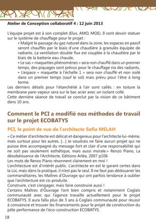 18
Atelier de Conception collaboratif 4 : 12 juin 2013
L’équipe projet est à son complet (Elus, AMO, MOE). Il vont devoir statuer
sur le système de chauffage pour le projet :
• Malgré le passage du gaz naturel dans la zone, les espaces en passif
seront chauffés par le biais d’une chaudière à granulés équipée de
radiants. La ventilation double flux est couplée à la chaudière par le
biais de la batterie eau chaude,
• Le sas « maquettes phénomènes » sera non chauffé dans un premier
temps, des piquages sont prévus pour le chauffage via des radiants,
• L’espace « maquette à l’échelle 1 » sera non chauffé et non isolé
dans un premier temps (sauf le sol) mais prévu pour l’être à long
terme.
Les derniers détails pour l’étanchéité à l’air sont callés  : en toiture la
membrane pare-vapeur sera sur le bac acier avec un isolant collé.
Cette dernière séance de travail se conclut par la vision de ce bâtiment
dans 10 ans.
« Ce métier d’architecte est délicat et dangereux pour l’architecte lui-même,
mais surtout pour les autres. […] Je voudrais ne faire aucun projet qui ne
puisse être accompagné du message fort et clair d’une responsabilité qui
ne soit pas seulement esthétique, mais aussi morale.» Renzo Piano, La
désobéissance de l’Architecte, Editions Arléa, 2007 p106
Les mots de Renzo Piano résonnent clairement en moi !
L’architecture est d’intérêt public. L’architecte en est le garant certes dans
la Loi, mais dans la pratique, il n’est pas le seul. Il ne faut pas dédouaner les
commanditaires, les Maîtres d’Ouvrage qui ont parfois tendance à oublier
que l’architecture est co-produite.
Construire, c’est s’engager, mais faire construire aussi !
Certains Maîtres d’Ouvrage l’ont bien compris et notamment Coglais
communauté avec qui l’agence travaille actuellement pour le projet
ECOBATYS. Il aura fallu plus de 3 ans à Coglais communauté pour réussir
à convaincre et trouver les financements pour le projet de construction du
pôle performance de l’éco-construction ECOBATYS.
Comment le PCI a modifié nos méthodes de travail
sur le projet ECOBATYS
PCI, le point de vue de l’architecte Sofia MELAH
 