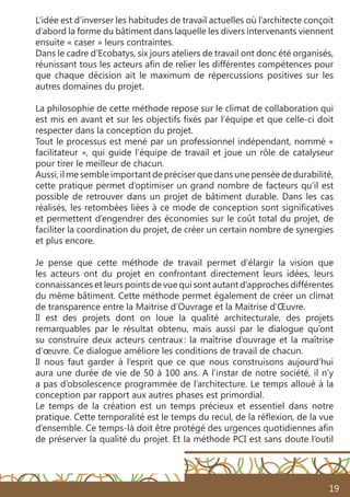 19
L’idée est d’inverser les habitudes de travail actuelles où l’architecte conçoit
d’abord la forme du bâtiment dans laquelle les divers intervenants viennent
ensuite « caser » leurs contraintes.
Dans le cadre d’Ecobatys, six jours ateliers de travail ont donc été organisés,
réunissant tous les acteurs afin de relier les différentes compétences pour
que chaque décision ait le maximum de répercussions positives sur les
autres domaines du projet.
La philosophie de cette méthode repose sur le climat de collaboration qui
est mis en avant et sur les objectifs fixés par l’équipe et que celle-ci doit
respecter dans la conception du projet.
Tout le processus est mené par un professionnel indépendant, nommé «
facilitateur », qui guide l’équipe de travail et joue un rôle de catalyseur
pour tirer le meilleur de chacun.
Aussi, il me semble important de préciser que dans une pensée de durabilité,
cette pratique permet d’optimiser un grand nombre de facteurs qu’il est
possible de retrouver dans un projet de bâtiment durable. Dans les cas
réalisés, les retombées liées à ce mode de conception sont significatives
et permettent d’engendrer des économies sur le coût total du projet, de
faciliter la coordination du projet, de créer un certain nombre de synergies
et plus encore.
Je pense que cette méthode de travail permet d’élargir la vision que
les acteurs ont du projet en confrontant directement leurs idées, leurs
connaissances et leurs points de vue qui sont autant d’approches différentes
du même bâtiment. Cette méthode permet également de créer un climat
de transparence entre la Maitrise d’Ouvrage et la Maitrise d’Œuvre.
Il est des projets dont on loue la qualité architecturale, des projets
remarquables par le résultat obtenu, mais aussi par le dialogue qu’ont
su construire deux acteurs centraux : la maîtrise d’ouvrage et la maîtrise
d’œuvre. Ce dialogue améliore les conditions de travail de chacun.
Il nous faut garder à l’esprit que ce que nous construisons aujourd’hui
aura une durée de vie de 50 à 100 ans. A l’instar de notre société, il n’y
a pas d’obsolescence programmée de l’architecture. Le temps alloué à la
conception par rapport aux autres phases est primordial.
Le temps de la création est un temps précieux et essentiel dans notre
pratique. Cette temporalité est le temps du recul, de la réflexion, de la vue
d’ensemble. Ce temps-là doit être protégé des urgences quotidiennes afin
de préserver la qualité du projet. Et la méthode PCI est sans doute l’outil
 