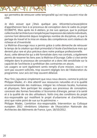 20
qui permettra de retrouver cette temporalité qui est trop souvent mise de
côté.
Je dois avouer que j’étais quelque peu réticente/curieuse/pleine
d’appréhension face à ce processus de conception dans le cadre du projet
ECOBATYS. Mais après les 6 ateliers, je me suis aperçue, que la pratique
collectivedel’architecturen’empêchepasl’expressiondestalentsindividuels,
comme l’ont démontré depuis longtemps nombre de disciplines, et que le
partage du travail et la mise en réseau des compétences sont créateurs de
richesse et d’inventivité.
La Maîtrise d’ouvrage nous a permis grâce à cette démarche de retrouver
le temps de la création qui était primordial à l’école d’architecture mais qui
devient plus rare et plus précieux dans notre pratique professionnelle.
Aussi, cette démarche qui a été formalisée dans nos contrats, a également
permis de resserrer les liens avec la Maîtrise d’Ouvrage. Celle-ci s’est sentie
intégrée dans le processus de conception et a donc été sensibilisée sur la
capacité de l’architecte à synthétiser des contraintes en atouts.
Les usagers se sont également sentis remplis d’une mission, ceux-ci ne
sont pas souvent sollicités, trop souvent négligés lors de l’élaboration du
programme. Leur avis est trop souvent délaissé.
Pour finir, j’ajouterai simplement que nous nous devons, comme le précise
Philippe Madec, d’« être attentif aux ressources naturelles et à la qualité
environnementale des matériaux, intégrer les richesses locales, humaines
et physiques, faire participer les usagers aux processus de conception,
concevoir des formes favorables à l’économie d’énergie, penser à la santé
et à la qualité de vie des utilisateurs. Voilà cinq des conditions du projet
éco-responsable qui modifient le projet d’urbanisme et d’architecture,
ainsi que notre point de vue sur le patrimoine. »
Philippe Madec, L’ambition éco-responsable, Intervention au Colloque
européen 2012 «Ambitions Urbaines» de l’Association Nationale des
Architectes des Bâtiments de France, Lyon, 18/10/2012.
 