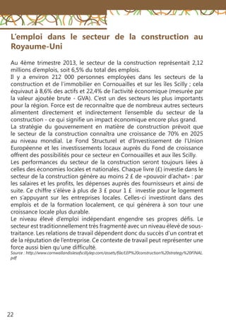 22
L’emploi dans le secteur de la construction au
Royaume-Uni
Au 4ème trimestre 2013, le secteur de la construction représentait 2,12
millions d’emplois, soit 6,5% du total des emplois.
Il y a environ 212 000 personnes employées dans les secteurs de la
construction et de l’immobilier en Cornouailles et sur les îles Scilly ; cela
équivaut à 8,6% des actifs et 22,4% de l’activité économique (mesurée par
la valeur ajoutée brute - GVA). C’est un des secteurs les plus importants
pour la région. Force est de reconnaître que de nombreux autres secteurs
alimentent directement et indirectement l’ensemble du secteur de la
construction - ce qui signifie un impact économique encore plus grand.
La stratégie du gouvernement en matière de construction prévoit que
le secteur de la construction connaîtra une croissance de 70% en 2025
au niveau mondial. Le Fond Structurel et d’Investissement de l’Union
Européenne et les investissements locaux auprès du Fond de croissance
offrent des possibilités pour ce secteur en Cornouailles et aux îles Scilly.
Les performances du secteur de la construction seront toujours liées à
celles des économies locales et nationales. Chaque livre (£) investie dans le
secteur de la construction génère au moins 2 £ de «pouvoir d’achat» : par
les salaires et les profits, les dépenses auprès des fournisseurs et ainsi de
suite. Ce chiffre s’élève à plus de 3 £ pour 1 £ investie pour le logement
en s’appuyant sur les entreprises locales. Celles-ci investiront dans des
emplois et de la formation localement, ce qui générera à son tour une
croissance locale plus durable.
Le niveau élevé d’emploi indépendant engendre ses propres défis. Le
secteur est traditionnellement très fragmenté avec un niveau élevé de sous-
traitance. Les relations de travail dépendent donc du succès d’un contrat et
de la réputation de l’entreprise. Ce contexte de travail peut représenter une
force aussi bien qu’une difficulté.
Source : http://www.cornwallandislesofscillylep.com/assets/file/LEP%20construction%20strategy%20FINAL.
pdf
 