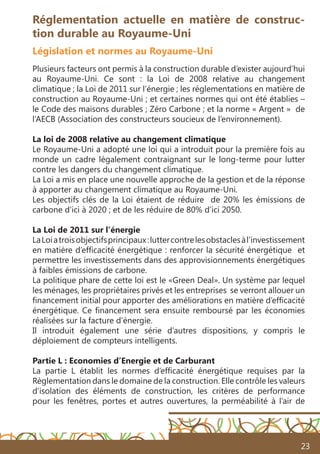 23
Réglementation actuelle en matière de construc-
tion durable au Royaume-Uni
Législation et normes au Royaume-Uni
Plusieurs facteurs ont permis à la construction durable d’exister aujourd’hui
au Royaume-Uni. Ce sont : la Loi de 2008 relative au changement
climatique ; la Loi de 2011 sur l’énergie ; les réglementations en matière de
construction au Royaume-Uni ; et certaines normes qui ont été établies –
le Code des maisons durables ; Zéro Carbone ; et la norme « Argent » de
l’AECB (Association des constructeurs soucieux de l’environnement).
La loi de 2008 relative au changement climatique
Le Royaume-Uni a adopté une loi qui a introduit pour la première fois au
monde un cadre légalement contraignant sur le long-terme pour lutter
contre les dangers du changement climatique.
La Loi a mis en place une nouvelle approche de la gestion et de la réponse
à apporter au changement climatique au Royaume-Uni.
Les objectifs clés de la Loi étaient de réduire de 20% les émissions de
carbone d’ici à 2020 ; et de les réduire de 80% d’ici 2050.
La Loi de 2011 sur l’énergie
LaLoiatroisobjectifsprincipaux:luttercontrelesobstaclesàl’investissement
en matière d’efficacité énergétique : renforcer la sécurité énergétique et
permettre les investissements dans des approvisionnements énergétiques
à faibles émissions de carbone.
La politique phare de cette loi est le «Green Deal». Un système par lequel
les ménages, les propriétaires privés et les entreprises se verront allouer un
financement initial pour apporter des améliorations en matière d’efficacité
énergétique. Ce financement sera ensuite remboursé par les économies
réalisées sur la facture d’énergie.
Il introduit également une série d’autres dispositions, y compris le
déploiement de compteurs intelligents.
Partie L : Economies d’Energie et de Carburant
La partie L établit les normes d’efficacité énergétique requises par la
Règlementation dans le domaine de la construction. Elle contrôle les valeurs
d’isolation des éléments de construction, les critères de performance
pour les fenêtres, portes et autres ouvertures, la perméabilité à l’air de
 