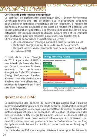 26
Certificat de performance énergétique
Le certificat de performance énergétique (EPC  : Energy Performance
Certificate) fournit une liste de choses que le propriétaire peut faire
pour améliorer l’efficacité énergétique de son logement. Il montre les
économies annuelles courantes et les cotes de rendement potentiel une
fois les améliorations apportées. Ces améliorations sont divisées en deux
catégories : les «mesures moins coûteuses» jusqu’à 500 £ et les «mesures
plus coûteuses» pour des montants plus élevés, excédant les 500 £.
L’EPC évalue la performance d’un bâtiment en termes :
• De consommation d’énergie par mètre carré de surface au sol,
• D’efficacité énergétique sur la base des coûts de carburant,
• D’impact sur l’environnement sur la base des émissions de dioxyde
de carbone (CO2).
En vertu de la Loi sur l’énergie
de 2011, à partir d’avril 2018, il
sera interdit de louer des biens
qui n’auront pas atteint le niveau
minimum de performance
énergétique E. (MEPS : Minimum
Energy Performance Standard)
à moins que des améliorations
éligibles aient été effectuées. La
location de logement en F ou G
sera alors interdite.
Qu’est ce que BIM?
La modélisation des données du bâtiment (en anglais BIM : Building
Information Modelling) est une méthode de travail collaborative, reposant
sur les technologies numériques qui permettent de mettre en place des
méthodes plus efficaces de conception, de création et d’entretien des
biens immobiliers. BIM intègre les éléments clés et les données relatives
aux équipements ainsi qu’un modèle informatique à 3 dimensions qui
peut être utilisé pour une gestion efficace de l’information tout au long
du cycle de vie du bâtiment – dès le tout début de la conception jusqu’à
l’exploitation.
Les méthodes de BIM sont «les plus utilisées» à la fois pour les bâtiments
Source : http://www.greendealenergysolution.co.uk/
about-energy-performance-certificates/
 