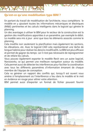 28
Qu’est-ce qu’une modélisation type BIM ?
En partant du travail de modélisation de l’architecte, nous complétons le
modèle en y ajoutant toutes les informations mécaniques et électriques
(M&E) pertinentes et les calculs intelligents dans le logiciel qui génère le
planning.
Un des avantages à utiliser le BIM pour le secteur de la construction est la
gestion des modifications apportées à un paramètre, par exemple le débit.
Le modèle sera mis à jour ainsi que tous les éléments associés comme le
planning.
Cela modifie non seulement la planification mais également les sections,
les élévations, etc. Avec le logiciel CAD cela représenterait une tâche de
longue haleine pour réaliser les dessins modificatifs. Le BIM est plus efficace
et permet de gagner du temps car il n’est pas nécessaire de reprogrammer
et de refaire les calculs.
Vous pouvez également exporter le modèle Revit vers un autre logiciel,
Navisworks, ce qui permet une meilleure navigation autour du modèle.
Cela permet aussi de détecter les interférences pour faciliter la coordination
avec tous les différents paramètres d’information émanant de chaque
membre de l’équipe de conception.
Cela va générer un rapport des conflits qui, lorsqu’il est ouvert vous
amène à l’emplacement où l’interférence a lieu dans le modèle et le met
en évidence en rouge pour attirer votre attention.
BIM permet aussi d’exporter un format de fichier pouvant fournir
 