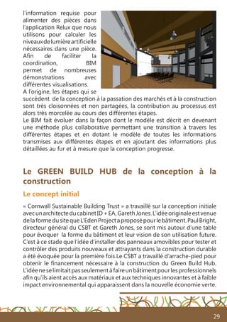 29
l’information requise pour
alimenter des pièces dans
l’application Relux que nous
utilisons pour calculer les
niveauxdelumièreartificielle
nécessaires dans une pièce.
Afin de faciliter la
coordination, BIM
permet de nombreuses
démonstrations avec
différentes visualisations.
A l’origine, les étapes qui se
succèdent de la conception à la passation des marchés et à la construction
sont très cloisonnées et non partagées, la contribution au processus est
alors très morcelée au cours des différentes étapes.
Le BIM fait évoluer dans la façon dont le modèle est décrit en devenant
une méthode plus collaborative permettant une transition à travers les
différentes étapes et en dotant le modèle de toutes les informations
transmises aux différentes étapes et en ajoutant des informations plus
détaillées au fur et à mesure que la conception progresse.
Le GREEN BUILD HUB de la conception à la
construction
Le concept initial
« Cornwall Sustainable Building Trust » a travaillé sur la conception initiale
avecunarchitecteducabinetID+EA,GarethJones.L’idéeoriginaleestvenue
delaformedusitequeL’EdenProjectaproposépourlebâtiment.PaulBright,
directeur général du CSBT et Gareth Jones, se sont mis autour d’une table
pour évoquer la forme du bâtiment et leur vision de son utilisation future.
C’est à ce stade que l’idée d’installer des panneaux amovibles pour tester et
contrôler des produits nouveaux et attrayants dans la construction durable
a été évoquée pour la première fois.Le CSBT a travaillé d’arrache-pied pour
obtenir le financement nécessaire à la construction du Green Build Hub.
L’idéeneselimitaitpasseulementàfaireunbâtimentpourlesprofessionnels
afin qu’ils aient accès aux matériaux et aux techniques innovantes et à faible
impact environnemental qui apparaissent dans la nouvelle économie verte.
 