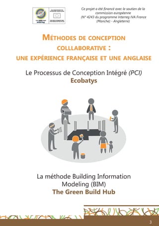 3
Méthodes de conception
colllaborative :
une expérience française et une anglaise
Le Processus de Conception Intégré (PCI)
Ecobatys
La méthode Building Information
Modeling (BIM)
The Green Build Hub
Ce projet a été financé avec le soutien de la
commission européenne
(N° 4243 du programme Interreg IVA France
(Manche) - Angleterre)
 