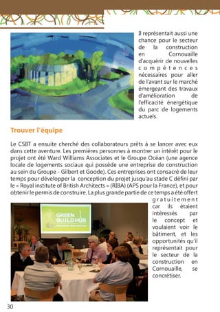30
Trouver l’équipe
Le CSBT a ensuite cherché des collaborateurs prêts à se lancer avec eux
dans cette aventure. Les premières personnes à montrer un intérêt pour le
projet ont été Ward Williams Associates et le Groupe Océan (une agence
locale de logements sociaux qui possède une entreprise de construction
au sein du Groupe - Gilbert et Goode). Ces entreprises ont consacré de leur
temps pour développer la conception du projet jusqu’au stade C défini par
le « Royal institute of British Architects » (RIBA) (APS pour la France), et pour
obtenir le permis de construire. La plus grande partie de ce temps a été offert
g r a t u i t e m e n t
car ils étaient
intéressés par
le concept et
voulaient voir le
bâtiment, et les
opportunités qu’il
représentait pour
le secteur de la
construction en
Cornouaille, se
concrétiser.
Il représentait aussi une
chance pour le secteur
de la construction
en Cornouaille
d’acquérir de nouvelles
c o m p é t e n c e s
nécessaires pour aller
de l’avant sur le marché
émergeant des travaux
d’amélioration de
l’efficacité énergétique
du parc de logements
actuels.
 