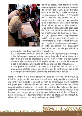 33
de vie du projet. Il est destiné à fournir
aux entrepreneurs et aux gestionnaires
de projet des outils pour travailler
ensemble, de façon collaborative, et
est conçu pour contribuer à l’efficacité
de la gestion du projet et à la
compréhension entre les deux parties.
Ils sont fondés sur un certain nombre
de principes clés, qui sont les suivants :
1. La gestion prévisionnelle appliquée
de façon collaborative afin d’atténuer
les problèmes et de diminuer le risque.
2. Un programme régulièrement
validé permet aux intervenants de
comprendre où ils en sont et d’évaluer
les progrès et les changements à venir.
Il évite également les discussions
inévitables en cas de perturbations
provoquées par des évaluations rétroactives.
3. Un processus normatif pour évaluer les changements, par exemple
- les événements compensatoires pour lesquels il existe toute une
série bien précise de processus à suivre. Il en résulte une conclusion
contractuelle, l’événement étant «appliqué» et ne pouvant être soumis
à des modifications ultérieures par l’un ou l’autre des intervenants.
4. Les processus inhérents au contrat s’appuient sur le fait qu’un
programme réaliste, mis à jour et tenu par le contractant, est utilisé
dans les prises de décision communes entre les deux parties.
Dans le contrat il y a deux acteurs majeurs du côté de l’employeur. Le
Chef de projet est la personne nommément désignée dans la partie 1
du contrat qui exécute le contrat au nom de l’employeur et est l’autorité
désignée pour délivrer toutes les instructions, notifications et autres
communications requises en vertu du contrat. Par ailleurs, la seule
responsabilité du Contrôleur est de vérifier la conformité des travaux avec
le cahier des charges (ce qui consiste essentiellement à vérifier qu’il n’y ait
pas de défauts, et il est indépendant du chef de projet). Le contrôleur du
Green Build Hub est un membre du personnel du CSBT.
 