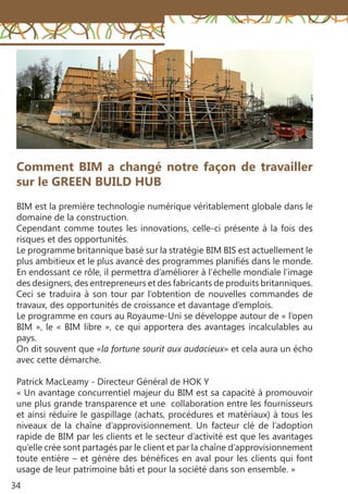 34
Comment BIM a changé notre façon de travailler
sur le GREEN BUILD HUB
BIM est la première technologie numérique véritablement globale dans le
domaine de la construction.
Cependant comme toutes les innovations, celle-ci présente à la fois des
risques et des opportunités.
Le programme britannique basé sur la stratégie BIM BIS est actuellement le
plus ambitieux et le plus avancé des programmes planifiés dans le monde.
En endossant ce rôle, il permettra d’améliorer à l’échelle mondiale l’image
des designers, des entrepreneurs et des fabricants de produits britanniques.
Ceci se traduira à son tour par l’obtention de nouvelles commandes de
travaux, des opportunités de croissance et davantage d’emplois.
Le programme en cours au Royaume-Uni se développe autour de « l’open
BIM », le « BIM libre », ce qui apportera des avantages incalculables au
pays.
On dit souvent que «la fortune sourit aux audacieux» et cela aura un écho
avec cette démarche.
Patrick MacLeamy - Directeur Général de HOK Y
« Un avantage concurrentiel majeur du BIM est sa capacité à promouvoir
une plus grande transparence et une collaboration entre les fournisseurs
et ainsi réduire le gaspillage (achats, procédures et matériaux) à tous les
niveaux de la chaîne d’approvisionnement. Un facteur clé de l’adoption
rapide de BIM par les clients et le secteur d’activité est que les avantages
qu’elle crée sont partagés par le client et par la chaîne d’approvisionnement
toute entière – et génère des bénéfices en aval pour les clients qui font
usage de leur patrimoine bâti et pour la société dans son ensemble. »
 