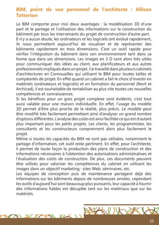 35
Le BIM comporte pour moi deux avantages  : la modélisation 3D d’une
part et le partage et l’utilisation des informations sur la construction du
bâtiment par tous les intervenants du projet de construction d’autre part.
Il n’y a aucun doute, les ordinateurs et les logiciels ont évolué rapidement,
ils nous permettent aujourd’hui de visualiser et de représenter des
bâtiments rapidement en trois dimensions. C’est un outil rapide pour
vérifier l’intégration du bâtiment dans son environnement tant dans sa
forme que dans ses dimensions. Les images en 3 D sont alors très utiles
pour communiquer des idées au client, aux planificateurs et aux autres
professionnels impliqués dans un projet. J’ai travaillé dans plusieurs cabinets
d’architectures en Cornouailles qui utilisent le BIM pour toutes tailles et
complexités de projet. En effet quand un cabinet a fait le choix d’investir en
matériels (ordinateurs et logiciels) et en formation du personnel (Revit et
Archicad), il est souhaitable de rentabiliser au plus vite toutes ces nouvelles
compétences et connaissances.
Si les bénéfices pour un gros projet complexe sont évidents, c’est tout
aussi valable pour une maison individuelle. En effet, l’usage du modèle
3D permet d’être plus proche de la réalité, plus précis. Le modèle peut
être modifié très facilement permettant ainsi d’analyser un grand nombre
d’options différentes. L’analyse des coûts est ainsi facilitée ce qui est d’autant
plus important pour les petits projets. Les clients, les programmistes, les
consultants et les constructeurs comprennent alors plus facilement le
projet.
Même si toutes les capacités du BIM ne sont pas utilisées, notamment le
partage d’information, cet outil reste pertinent. En effet, pour l’architecte,
il permet de toute façon la production des plans de construction et des
informations nécessaires à l’obtention des autorisations administratives et
l’évaluation des coûts de construction. De plus, ces documents peuvent
être utilisés pour valoriser les compétences du cabinet en utilisant les
images dans un objectif marketing : sites Web, séminaires, etc.
Les équipes de conception puis de maintenance partagent déjà des
informations sur les bâtiments depuis de nombreuses années, cependant
les outils d’aujourd’hui sont beaucoup plus puissants, leur capacité à fournir
des informations fiables est décuplée tant sur les matériaux que sur les
matériels.
BIM, point de vue personnel de l’architecte : Allison
Tatterton
 