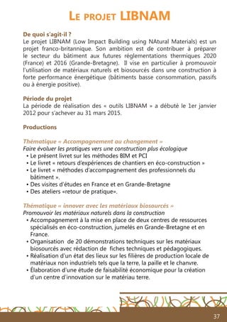 37
Le projet LIBNAM
De quoi s’agit-il ?
Le projet LIBNAM (Low Impact Building using NAtural Materials) est un
projet franco-britannique. Son ambition est de contribuer à préparer
le secteur du bâtiment aux futures réglementations thermiques 2020
(France) et 2016 (Grande-Bretagne). Il vise en particulier à promouvoir
l’utilisation de matériaux naturels et biosourcés dans une construction à
forte performance énergétique (bâtiments basse consommation, passifs
ou à énergie positive).
Période du projet
La période de réalisation des « outils LIBNAM » a débuté le 1er janvier
2012 pour s’achever au 31 mars 2015.
Productions
Thématique « Accompagnement au changement »
Faire évoluer les pratiques vers une construction plus écologique
• Le présent livret sur les méthodes BIM et PCI
• Le livret « retours d’expériences de chantiers en éco-construction »
• Le livret « méthodes d’accompagnement des professionnels du
• bâtiment ».
• Des visites d’études en France et en Grande-Bretagne
• Des ateliers «retour de pratique».
Thématique « innover avec les matériaux biosourcés »
Promouvoir les matériaux naturels dans la construction
• Accompagnement à la mise en place de deux centres de ressources
• spécialisés en éco-construction, jumelés en Grande-Bretagne et en
• France.
• Organisation de 20 démonstrations techniques sur les matériaux
• biosourcés avec rédaction de fiches techniques et pédagogiques.
• Réalisation d’un état des lieux sur les filières de production locale de
• matériaux non industriels tels que la terre, la paille et le chanvre.
• Élaboration d’une étude de faisabilité économique pour la création
• d’un centre d’innovation sur le matériau terre.
 