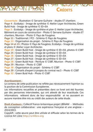 38
Avertissement :
Le contenu de cette publication ne reflète pas nécessairement l’opinion ou
la position de la Commission Européenne.
Les informations recueillies et présentées dans ce livret ont été fournies
par des personnes interviewées, qui ont attesté de leur exactitude. Ces
informations relèvent donc de leur responsabilité et ne sauraient en
aucune manière être mis au crédit des auteurs de cette étude.
Droit d’auteurs : Collectif franco-britannique projet LIBNAM -  Méthodes
de conception collaborative : une expérience française et une anglaise –
2014/2015.
Copyleft : cette œuvre peut être utilisée et diffusée selon les termes de la
Licence Art Libre http://artlibre.org
Crédits
Couverture : Illustration © Servane Guihaire - études ET chantiers
Page 4 : Ecobatys - Image de synthèse © Atelier Loyer Architectes, Green
Build Hub - Image de synthèse © ID+EA
Page 5 : Ecobatys - Image de synthèse et plan © Atelier Loyer Architectes,
Bâtiment en cours de construction - Photo © Servane Guihaire - études ET
chantiers, Réunion - Photo © Pays de Fougères
Page 11 : Traditionnel / PCI - Schéma © Pays de Fougères
Page 13 : Organisation du projet - Schéma © Pays de Fougères
Page 14 et 15 : Photos © Pays de Fougères, Ecobatys - Image de synthèse
et plans © Atelier Loyer Architectes
Page 19 : Green Build Hub - Image de synthèse © ID+EA, photos © CSBT
Page 25 : Green Build Hub - Image de synthèse © ID+EA
Page 26 : Green Build Hub - Image de synthèse © ID+EA
Page 27 : Green Build Hub - Image de synthèse © ID+EA
Page 28 : Green Build Hub - Peinture © CSBT, Réunion - Photo © CSBT
Page 29 : Réunion - Photo © CSBT
Page 30 : Organisation du projet - Schéma © CSBT
Page 29 : Conseils d’expert à propos du contrat nec3 - Photo © CSBT
Page 32 : Green Buid Hub - Photo © CSBT
 
