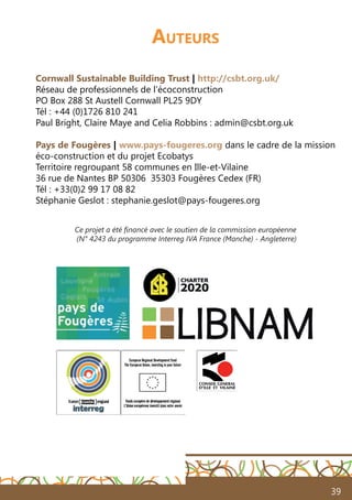 39
Auteurs
Cornwall Sustainable Building Trust | http://csbt.org.uk/
Réseau de professionnels de l’écoconstruction
PO Box 288 St Austell Cornwall PL25 9DY
Tél : +44 (0)1726 810 241
Paul Bright, Claire Maye and Celia Robbins : admin@csbt.org.uk
Pays de Fougères | www.pays-fougeres.org dans le cadre de la mission
éco-construction et du projet Ecobatys
Territoire regroupant 58 communes en Ille-et-Vilaine
36 rue de Nantes BP 50306 35303 Fougères Cedex (FR)
Tél : +33(0)2 99 17 08 82
Stéphanie Geslot : stephanie.geslot@pays-fougeres.org
Ce projet a été financé avec le soutien de la commission européenne
(N° 4243 du programme Interreg IVA France (Manche) - Angleterre)
 
