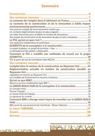 5
Sommaire
Introduction...............................................................................6
Une expérience française..............................................................7
Le contexte de l’emploi dans le bâtiment en France.............................. 8
Le contexte de la construction et de la rénovation à faible impact
environnemental performante................................................................. 9
Une prise en compte de l’environnement à petits pas................................................................ 9
Un contexte réglementaire de plus en plus exigeant................................................................10
Les aides financières pour accélérer le nombre de rénovations............................................11
Des projets de construction et de rénovation de plus en plus complexes.......................11
Le PCI, qu’est-ce que c’est ?..................................................................... 12
Une approche collaborative et systémique...................................................................................12
ECOBATYS de la conception à la construction...................................... 14
Le projet Ecobatys, un projet de territoire « Pays »...................................................................14
Le déroulement des ateliers collaboratifs......................................................................................15
Comment le PCI a modifié nos méthodes de travail sur le projet
ECOBATYS................................................................................................. 18
PCI, le point de vue de l’architecte Sofia MELAH........................................................................18
Une expérience anglaise..............................................................21
L’emploi dans le secteur de la construction au Royaume-Uni............ 22
Réglementation actuelle en matière de construction durable au
Royaume-Uni............................................................................................ 23
Législation et normes au Royaume-Uni..........................................................................................23
Les modèles de financement et mesures incitatives..................................................................25
Qu’est ce que BIM?................................................................................... 26
Qu’est-ce qu’une modélisation type BIM ?....................................................................................28
Le GREEN BUILD HUB de la conception à la construction................... 29
Le concept initial......................................................................................................................................29
Trouver l’équipe........................................................................................................................................30
Le travail initial de l’équipe..................................................................................................................31
La signature du contrat.........................................................................................................................32
Comment BIM a changé notre façon de travailler sur le GREEN BUILD
HUB............................................................................................................ 34
BIM, point de vue personnel de l’architecte : Allison Tatterton.............................................35
Le projet LIBNAM....................................................................37
Crédits......................................................................................38
Auteurs.....................................................................................39
 