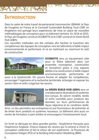 6
Dans le cadre de notre travail de partenariat transmanche LIBNAM, le Pays
de Fougères en France et le Cornwall Sustainable Building Trust CSBT en
Angleterre ont partagé leurs expériences de mise en place de nouvelles
méthodologies de conception pour un bâtiment tertiaire. En 2014 et 2015,
le Pays de Fougères construit ECOBATYS et le CSBT construit le Green Build
Hub (GBH).
Ces nouvelles méthodes ont été utilisées afin faciliter la transition des
compétences des équipes de conception vers les bâtiments à faible impact
environnemental et performant, et ce en maitrisant au maximum le coût
de construction.
ECOBATYS sera un équipement utile
pour la filière bâtiment dans son
ensemble (conception, construction
et formation) grâce à cinq espaces
dédiés à la construction à faible impact
environnementale performante et
aussi à la biodiversité. On pourra former et adapter les compétences,
encourager l’ingénierie et la recherche territoriale, échanger et exposer les
savoirs-faire et enfin vulgariser les savoirs.
Le GREEN BUILD HUB (GBH) sera un
vrai laboratoire de produits et systèmes
éco-conçus. Ils seront installés, testés
et enfin contrôlés pour produire des
données sur leurs performances de
façon objective et en condition réelle.
Ainsi, ce lieu permettra aux entreprises et aux fournisseurs de présenter et
de tester leurs produits et systèmes nouveaux. Le bâtiment sera aussi un
centre de formation à part entière et encouragera l’investissement local.
Ce livret se découpe en deux grandes parties : l’expérience française puis
l’expérience Anglaise. Chacun expose les raisons qui l’a amené à choisir la
conception collective et fait le retour de son expérience : le Processus de
Conception Intégré (PCI) et le Building Information Modeling (BIM).
Introduction
 