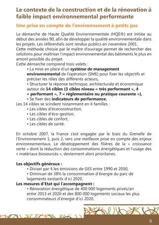 9
Le contexte de la construction et de la rénovation à
faible impact environnemental performante
Une prise en compte de l’environnement à petits pas
La démarche de Haute Qualité Environnementale (HQE®) est initiée au
début des années 90, afin de développer la qualité environnementale dans
les projets. Les référentiels sont rendus publics en novembre 2001.
Cette méthode choisie par le maître d’ouvrage permet de rechercher des
solutions pour maîtriser l’impact environnemental des bâtiments le plus en
amont possible du projet.
Cette démarche comprend trois volets :
• La mise en place d’un système de management
environnemental de l’opération (SME) pour fixer les objectifs et
préciser les rôles des différents acteurs,
• Structurer la réponse technique, architecturale et économique
autour de 14 cibles (3 cibles niveau « très performant », 4
« performant », 7 « réglementaire ou pratique courante »),
• Se fixer des indicateurs de performance.
Les 14 cibles se scindent notamment en 4 familles :
• Les cibles d’écoconstruction,
• Les cibles d’éco-gestion,
• Les cibles de confort,
• Les cibles de santé.
En octobre 2007, la France s’est engagée par le biais du Grenelle de
l’Environnement 1, puis 2, vers une meilleure prise en compte des enjeux
environnementaux. Le développement des filières de la «  croissance
verte » dont la réduction des consommations énergétiques et l’usage des
« matériaux biosourcés », deviennent alors prioritaires.
Les objectifs généraux :
• Diviser par 4 les émissions de GES entre 1990 et 2050,
• Diminuer de 38% la consommation d’énergie du parc de
logements existants d’ici 2020.
Les mesures d’Etat qui l’accompagnent :
• Rénovation énergétique de 400 000 logements privés/an
entre 2013 et 2020 et des 800 000 logements sociaux les plus
consommateurs d’énergie d’ici 2020,
 