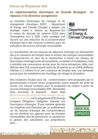 13
Focus au Royaume Uni
La réglementation thermique en Grande Bretagne en
réponse à la directive européenne
Le ministère britannique de l’énergie et du
changement climatique (DECC  : Department
of Energy and Climate Change) a adopté une
stratégie visant à réduire au Royaume-Uni
le niveau du dioxyde de carbone (CO2) dans
l’atmosphère d’ici à 2020. Cette stratégie met
l’accent sur une réduction de la consommation
d’énergie liée à des mesures incitatives pour les
utilisateurs de sources d’énergie renouvelable.
La concrétisation de ces mesures de réduction d’énergie est directement
liée à la croissance de l’emploi dans le secteur des énergies renouvelables
au Royaume-Uni et celui de la construction à travers les réseaux de
fournisseurs d’énergie verte, de consultants, conseillers et installateurs. Cela
a entraîné une concurrence accrue pour les micro-entreprises (elles sont
définies dans l’UE comme ayant moins de 10 salariés ou un chiffre d’affaires
inférieur à 2 millions €) et une croissance de l’emploi avec une demande
accrue pour les installations de chauffage, de vitrage et d’isolation.
Des incitations fiscales pour les consommateurs sont proposées par le
gouvernement à travers divers programmes, parmi lesquels les tarifs de
rachat, une mesure incitative pour la production de chaleur à partir de
sources d’énergie renouvelables (RHI : Renewable
Heat Incentive), le dispositif Green Deal
(https://www.gov.uk/green-deal-energy-saving-
measures/overview) et le programme ECO (Energy
Company Obligation, obligation imposée aux
fournisseurs d’énergie). D’une manière générale
ces initiatives sont financées par un prélèvement
sur les factures d’énergie des consommateurs
qui est distribué aux agences pour les énergies
renouvelables afin de promouvoir et coordonner
la gestion des subventions aux propriétaires
pour :
 