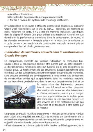 14
En comparaison, l’activité qui favorise l’utilisation de matériaux bio-
sourcés dans la construction semble être portée par un petit nombre :
a) d’organisations nationales sans but lucratif, ou b) des entreprises du
secteur privé. Le financement de ces structures d’accompagnement peut
être basé sur des subventions à court terme pour des projets de recherche,
sans aucune pérennité ou développement à long terme. Les entreprises
de construction privées qui se spécialisent dans les matériaux naturels,
(et qui travaillent généralement dans le secteur du patrimoine bâti et de
la restauration des bâtiments), peuvent
fournir des informations utiles, proposer
des sessions de formation, des événements
et d’autres ressources, mais il y a un danger
à ce que la promotion par le secteur privé
des matériaux de construction naturels et
des services liés à ces matériaux ne soit pas
impartiale et ait tendance à être dictée par
le marché.
Le groupe de travail, relatif au programme « Maisons zéro carbone » prévu
pour 2016, s’est inquiété en juin 2013 du manque de coordination de la
recherche et de partage des connaissances qui risque de compromettre les
objectifs de réduction de carbone au Royaume-Uni :
« Il est nécessaire de suivre le cycle de la Recherche, du Développement, de la
L’utilisation des matériaux naturels dans la construction en
Grande Bretagne
a) Améliorer l’isolation ;
b) Installer des équipements à énergie renouvelable ;
c) Mettre à niveau des systèmes de chauffage inefficaces.
Il y a beaucoup de mesures d’efficacité énergétique éligibles au dispositif
Green Deal répertoriées sur le site du DECC. Toutefois, au moment où
nous rédigeons ce texte, il n’y a pas de mesures incitatives spécifiques
dans le dispositif Green Deal pour utiliser des matériaux naturels en vue
d’améliorer la performance thermique dans la construction. En outre, ni
les données concernant « l’énergie grise » ni la réduction de carbone du
« cycle de vie » des matériaux de construction naturels ne sont pris en
compte dans les calculs du gouvernement.
 