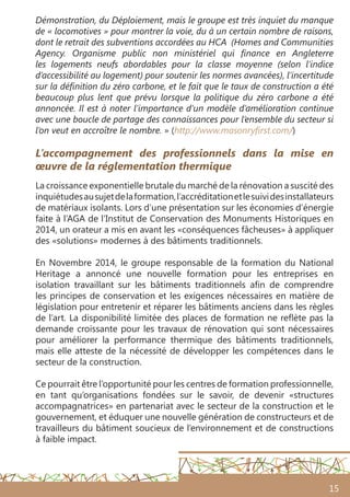 15
L’accompagnement des professionnels dans la mise en
œuvre de la réglementation thermique
La croissance exponentielle brutale du marché de la rénovation a suscité des
inquiétudesausujetdelaformation,l’accréditationetlesuividesinstallateurs
de matériaux isolants. Lors d’une présentation sur les économies d’énergie
faite à l’AGA de l’Institut de Conservation des Monuments Historiques en
2014, un orateur a mis en avant les «conséquences fâcheuses» à appliquer
des «solutions» modernes à des bâtiments traditionnels.
En Novembre 2014, le groupe responsable de la formation du National
Heritage a annoncé une nouvelle formation pour les entreprises en
isolation travaillant sur les bâtiments traditionnels afin de comprendre
les principes de conservation et les exigences nécessaires en matière de
législation pour entretenir et réparer les bâtiments anciens dans les règles
de l’art. La disponibilité limitée des places de formation ne reflète pas la
demande croissante pour les travaux de rénovation qui sont nécessaires
pour améliorer la performance thermique des bâtiments traditionnels,
mais elle atteste de la nécessité de développer les compétences dans le
secteur de la construction.
Ce pourrait être l’opportunité pour les centres de formation professionnelle,
en tant qu’organisations fondées sur le savoir, de devenir «structures
accompagnatrices» en partenariat avec le secteur de la construction et le
gouvernement, et éduquer une nouvelle génération de constructeurs et de
travailleurs du bâtiment soucieux de l’environnement et de constructions
à faible impact.
Démonstration, du Déploiement, mais le groupe est très inquiet du manque
de « locomotives » pour montrer la voie, du à un certain nombre de raisons,
dont le retrait des subventions accordées au HCA (Homes and Communities
Agency. Organisme public non ministériel qui finance en Angleterre
les logements neufs abordables pour la classe moyenne (selon l’indice
d’accessibilité au logement) pour soutenir les normes avancées), l’incertitude
sur la définition du zéro carbone, et le fait que le taux de construction a été
beaucoup plus lent que prévu lorsque la politique du zéro carbone a été
annoncée. Il est à noter l’importance d’un modèle d’amélioration continue
avec une boucle de partage des connaissances pour l’ensemble du secteur si
l’on veut en accroître le nombre. » (http://www.masonryfirst.com/)
 