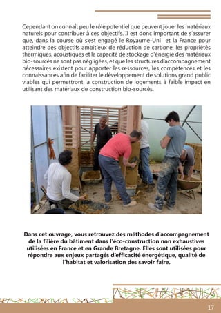 17
Cependant on connaît peu le rôle potentiel que peuvent jouer les matériaux
naturels pour contribuer à ces objectifs. Il est donc important de s’assurer
que, dans la course où s’est engagé le Royaume-Uni et la France pour
atteindre des objectifs ambitieux de réduction de carbone, les propriétés
thermiques, acoustiques et la capacité de stockage d’énergie des matériaux
bio-sourcés ne sont pas négligées, et que les structures d’accompagnement
nécessaires existent pour apporter les ressources, les compétences et les
connaissances afin de faciliter le développement de solutions grand public
viables qui permettront la construction de logements à faible impact en
utilisant des matériaux de construction bio-sourcés.
Dans cet ouvrage, vous retrouvez des méthodes d’accompagnement
de la filière du bâtiment dans l’éco-construction non exhaustives
utilisées en France et en Grande Bretagne. Elles sont utilisées pour
répondre aux enjeux partagés d’efficacité énergétique, qualité de
l’habitat et valorisation des savoir faire.
 