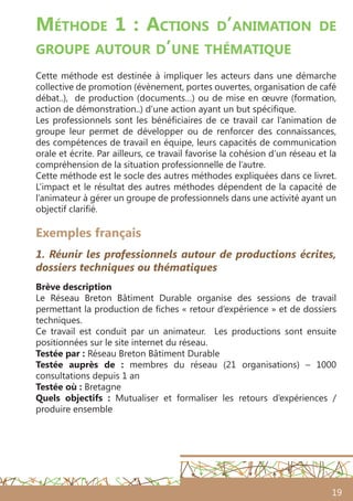 19
Méthode 1 : Actions d’animation de
groupe autour d’une thématique
Cette méthode est destinée à impliquer les acteurs dans une démarche
collective de promotion (évènement, portes ouvertes, organisation de café
débat..), de production (documents…) ou de mise en œuvre (formation,
action de démonstration..) d’une action ayant un but spécifique.
Les professionnels sont les bénéficiaires de ce travail car l’animation de
groupe leur permet de développer ou de renforcer des connaissances,
des compétences de travail en équipe, leurs capacités de communication
orale et écrite. Par ailleurs, ce travail favorise la cohésion d’un réseau et la
compréhension de la situation professionnelle de l’autre.
Cette méthode est le socle des autres méthodes expliquées dans ce livret.
L’impact et le résultat des autres méthodes dépendent de la capacité de
l’animateur à gérer un groupe de professionnels dans une activité ayant un
objectif clarifié.
Exemples français
1. Réunir les professionnels autour de productions écrites,
dossiers techniques ou thématiques
Brève description
Le Réseau Breton Bâtiment Durable organise des sessions de travail
permettant la production de fiches « retour d’expérience » et de dossiers
techniques.
Ce travail est conduit par un animateur. Les productions sont ensuite
positionnées sur le site internet du réseau.
Testée par : Réseau Breton Bâtiment Durable
Testée auprès de  : membres du réseau (21 organisations) – 1000
consultations depuis 1 an
Testée où : Bretagne
Quels objectifs  : Mutualiser et formaliser les retours d’expériences /
produire ensemble
 