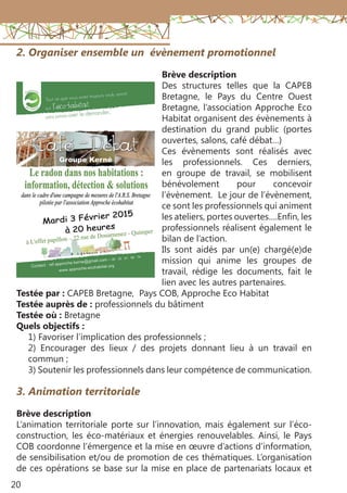 20
2. Organiser ensemble un évènement promotionnel
Brève description
Des structures telles que la CAPEB
Bretagne, le Pays du Centre Ouest
Bretagne, l’association Approche Eco
Habitat organisent des évènements à
destination du grand public (portes
ouvertes, salons, café débat…)
Ces évènements sont réalisés avec
les professionnels. Ces derniers,
en groupe de travail, se mobilisent
bénévolement pour concevoir
l’évènement. Le jour de l’évènement,
ce sont les professionnels qui animent
les ateliers, portes ouvertes….Enfin, les
professionnels réalisent également le
bilan de l’action.
Ils sont aidés par un(e) chargé(e)de
mission qui anime les groupes de
travail, rédige les documents, fait le
lien avec les autres partenaires.
Testée par : CAPEB Bretagne, Pays COB, Approche Eco Habitat
Testée auprès de : professionnels du bâtiment
Testée où : Bretagne
Quels objectifs :
1) Favoriser l’implication des professionnels ;
2) Encourager des lieux / des projets donnant lieu à un travail en
commun ;
3) Soutenir les professionnels dans leur compétence de communication.
3. Animation territoriale
Brève description
L’animation territoriale porte sur l’innovation, mais également sur l’éco-
construction, les éco-matériaux et énergies renouvelables. Ainsi, le Pays
COB coordonne l’émergence et la mise en œuvre d’actions d’information,
de sensibilisation et/ou de promotion de ces thématiques. L’organisation
de ces opérations se base sur la mise en place de partenariats locaux et
 