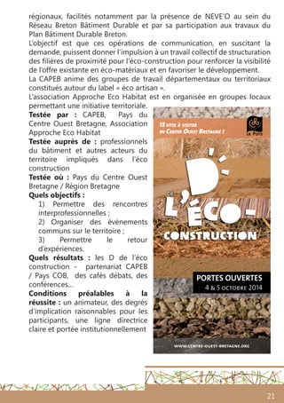 21
régionaux, facilités notamment par la présence de NEVE’O au sein du
Réseau Breton Bâtiment Durable et par sa participation aux travaux du
Plan Bâtiment Durable Breton.
L’objectif est que ces opérations de communication, en suscitant la
demande, puissent donner l’impulsion à un travail collectif de structuration
des filières de proximité pour l’éco-construction pour renforcer la visibilité
de l’offre existante en éco-matériaux et en favoriser le développement.
La CAPEB anime des groupes de travail départementaux ou territoriaux
constitués autour du label « éco artisan ».
L’association Approche Eco Habitat est en organisée en groupes locaux
permettant une initiative territoriale.
Testée par  : CAPEB, Pays du
Centre Ouest Bretagne, Association
Approche Eco Habitat
Testée auprès de : professionnels
du bâtiment et autres acteurs du
territoire impliqués dans l’éco
construction
Testée où  : Pays du Centre Ouest
Bretagne / Région Bretagne
Quels objectifs :
1) Permettre des rencontres
interprofessionnelles ;
2) Organiser des évènements
communs sur le territoire ;
3) Permettre le retour
d’expériences.
Quels résultats  : les D de l’éco
construction - partenariat CAPEB
/ Pays COB, des cafés débats, des
conférences…
Conditions préalables à la
réussite : un animateur, des degrés
d’implication raisonnables pour les
participants, une ligne directrice
claire et portée institutionnellement
 