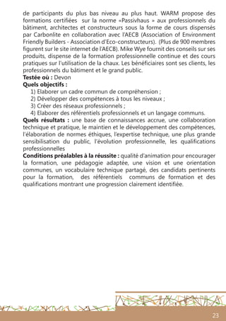 23
de participants du plus bas niveau au plus haut. WARM propose des
formations certifiées sur la norme «Passivhaus » aux professionnels du
bâtiment, architectes et constructeurs sous la forme de cours dispensés
par Carbonlite en collaboration avec l’AECB (Association of Environment
Friendly Builders - Association d’Eco-constructeurs). (Plus de 900 membres
figurent sur le site internet de l’AECB). Mike Wye fournit des conseils sur ses
produits, dispense de la formation professionnelle continue et des cours
pratiques sur l’utilisation de la chaux. Les bénéficiaires sont ses clients, les
professionnels du bâtiment et le grand public.
Testée où : Devon
Quels objectifs :
1) Elaborer un cadre commun de compréhension ;
2) Développer des compétences à tous les niveaux ;
3) Créer des réseaux professionnels ;
4) Elaborer des référentiels professionnels et un langage communs.
Quels résultats : une base de connaissances accrue, une collaboration
technique et pratique, le maintien et le développement des compétences,
l’élaboration de normes éthiques, l’expertise technique, une plus grande
sensibilisation du public, l’évolution professionnelle, les qualifications
professionnelles
Conditions préalables à la réussite : qualité d’animation pour encourager
la formation, une pédagogie adaptée, une vision et une orientation
communes, un vocabulaire technique partagé, des candidats pertinents
pour la formation, des référentiels communs de formation et des
qualifications montrant une progression clairement identifiée.
 