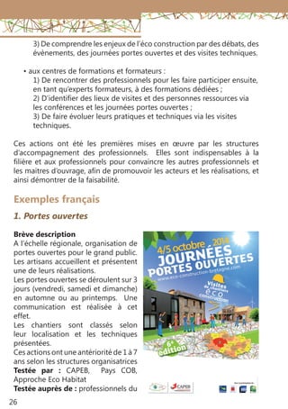 26
3) De comprendre les enjeux de l’éco construction par des débats, des
évènements, des journées portes ouvertes et des visites techniques.
• aux centres de formations et formateurs :
1) De rencontrer des professionnels pour les faire participer ensuite,
en tant qu’experts formateurs, à des formations dédiées ;
2) D’identifier des lieux de visites et des personnes ressources via
les conférences et les journées portes ouvertes ;
3) De faire évoluer leurs pratiques et techniques via les visites
techniques.
Ces actions ont été les premières mises en œuvre par les structures
d’accompagnement des professionnels. Elles sont indispensables à la
filière et aux professionnels pour convaincre les autres professionnels et
les maitres d’ouvrage, afin de promouvoir les acteurs et les réalisations, et
ainsi démontrer de la faisabilité.
Exemples français
1. Portes ouvertes
Brève description
A l’échelle régionale, organisation de
portes ouvertes pour le grand public.
Les artisans accueillent et présentent
une de leurs réalisations.
Les portes ouvertes se déroulent sur 3
jours (vendredi, samedi et dimanche)
en automne ou au printemps. Une
communication est réalisée à cet
effet.
Les chantiers sont classés selon
leur localisation et les techniques
présentées.
Ces actions ont une antériorité de 1 à 7
ans selon les structures organisatrices
Testée par  : CAPEB, Pays COB,
Approche Eco Habitat
Testée auprès de : professionnels du
 