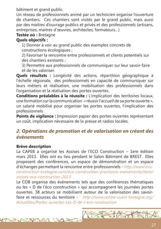 27
bâtiment et grand public.
Un réseau de professionnels animé par un technicien organise l’ouverture
de chantiers. Ces chantiers sont visités par le grand public, mais aussi
par des maitres d’ouvrage publics et privés et des professionnels (artisans,
entreprises, maitres d’œuvres, architectes, formateurs…)
Testée où : Bretagne
Quels objectifs :
1) Donner à voir au grand public des exemples concrets de
constructions écologiques ;
2) Favoriser la rencontre entre professionnels et clients potentiels sur
des chantiers existants ;
3) Permettre aux professionnels de communiquer sur leur savoir-faire
et de les valoriser.
Quels résultats  : Longévité des actions, répartition géographique à
l’échelle régionale, des professionnels en capacité de communiquer sur
leurs métiers et réalisation, une mobilisation des professionnels dans
l’organisation et la réalisation des portes ouvertes.
Conditions préalables à la réussite : L’implication des territoires locaux,
une formation sur la communication « réussir l’accueil de sa porte ouverte »,
un salarié mobilisé pour organiser les portes ouvertes, l’implication des
professionnels
Points de vigilance : Impression papier des portes ouvertes représentant
un coût, implication nécessaire de la presse et radios locales.
2. Opérations de promotion et de valorisation en créant des
évènements
Brève description
La CAPEB a organisé les Assises de l’ECO Construction – 1ere édition
mars 2013. Elles ont eu lieu pendant le Salon Bâtiment de BREST. Elles
proposent des conférences, un espace de démonstration et un espace
d’échanges permettant la rencontre entre professionnels - http://www.eco-
construction-bretagne.com/eco-construction-prochains-evenements/item/
assises-eco-construction-2013
Le COB organise des évènements tels que des conférences thématiques
ou les « D de l’éco construction » qui accompagnent les journées portes
ouvertes. 38 acteurs se mobilisent autour de la valorisation des savoir-
faire et ressources du territoire - http://www.centre-ouest-bretagne.org/
Actualites/Portes-ouvertes-Les-D-de-l-eco-construction
 